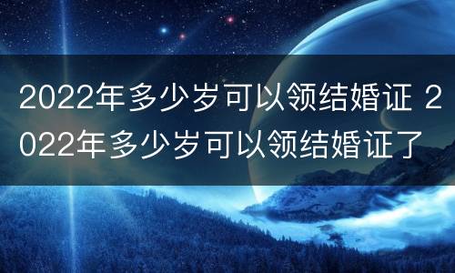 2022年多少岁可以领结婚证 2022年多少岁可以领结婚证了