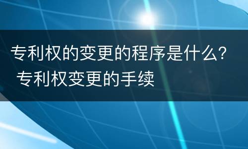 专利权的变更的程序是什么？ 专利权变更的手续