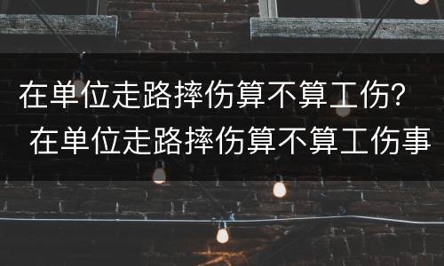 在单位走路摔伤算不算工伤？ 在单位走路摔伤算不算工伤事故