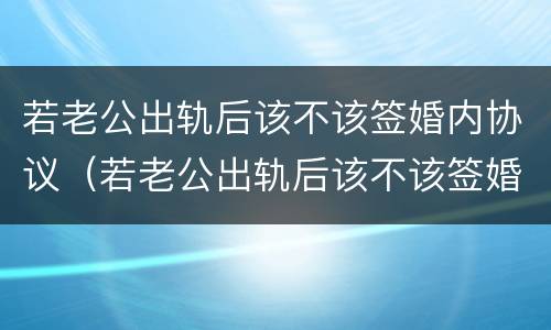 若老公出轨后该不该签婚内协议（若老公出轨后该不该签婚内协议离婚）