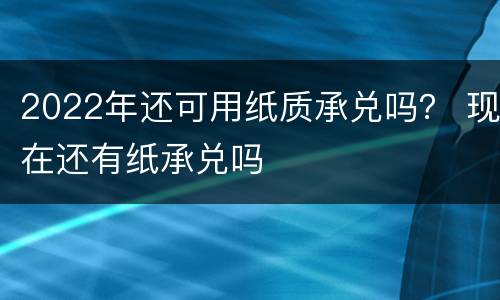 2022年还可用纸质承兑吗？ 现在还有纸承兑吗