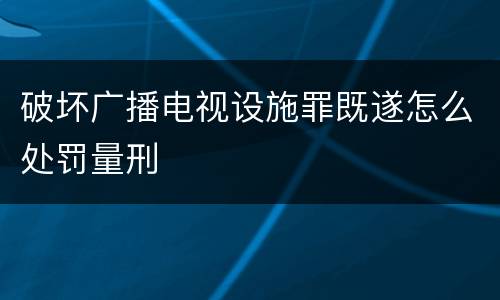 破坏广播电视设施罪既遂怎么处罚量刑