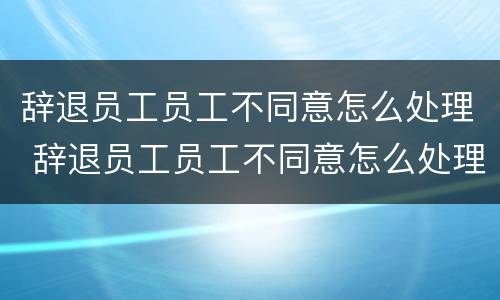 辞退员工员工不同意怎么处理 辞退员工员工不同意怎么处理合法