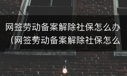 网签劳动备案解除社保怎么办（网签劳动备案解除社保怎么办手续）