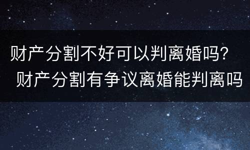 财产分割不好可以判离婚吗？ 财产分割有争议离婚能判离吗