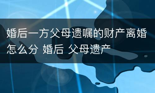 婚后一方父母遗嘱的财产离婚怎么分 婚后 父母遗产