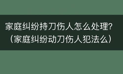 家庭纠纷持刀伤人怎么处理？（家庭纠纷动刀伤人犯法么）