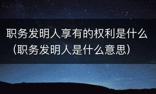 职务发明人享有的权利是什么（职务发明人是什么意思）