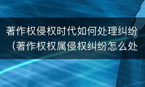 著作权侵权时代如何处理纠纷（著作权权属侵权纠纷怎么处理）