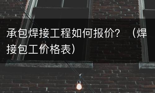 承包焊接工程如何报价？（焊接包工价格表）