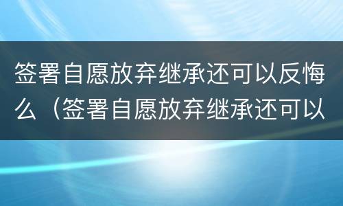 签署自愿放弃继承还可以反悔么（签署自愿放弃继承还可以反悔么吗）