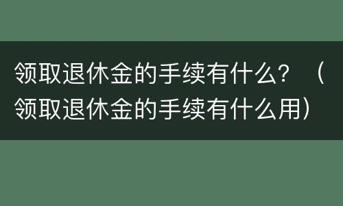 领取退休金的手续有什么？（领取退休金的手续有什么用）