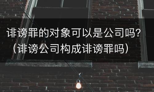 诽谤罪的对象可以是公司吗？（诽谤公司构成诽谤罪吗）