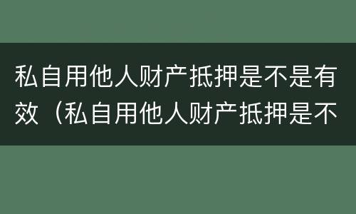 私自用他人财产抵押是不是有效（私自用他人财产抵押是不是有效的）