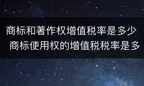 商标和著作权增值税率是多少 商标使用权的增值税税率是多少