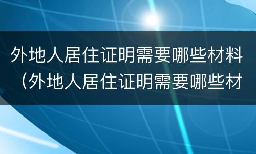 外地人居住证明需要哪些材料（外地人居住证明需要哪些材料办理）