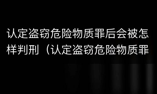 认定盗窃危险物质罪后会被怎样判刑（认定盗窃危险物质罪后会被怎样判刑呢）