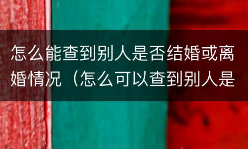 怎么能查到别人是否结婚或离婚情况（怎么可以查到别人是否结婚）