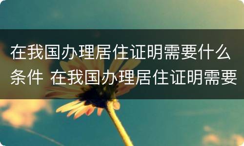 在我国办理居住证明需要什么条件 在我国办理居住证明需要什么条件和手续