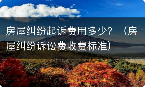 房屋纠纷起诉费用多少？（房屋纠纷诉讼费收费标准）