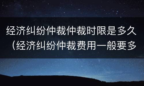 经济纠纷仲裁仲裁时限是多久（经济纠纷仲裁费用一般要多少钱）