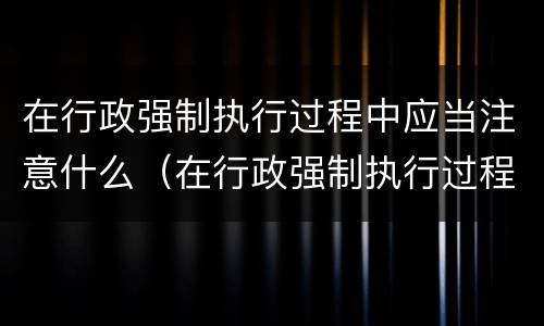 在行政强制执行过程中应当注意什么（在行政强制执行过程中应当注意什么事项）