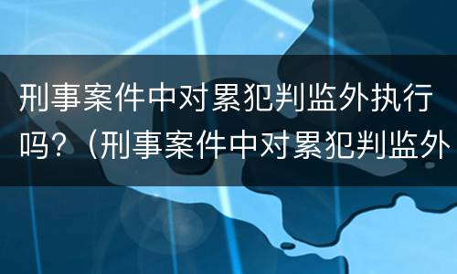 刑事案件中对累犯判监外执行吗?（刑事案件中对累犯判监外执行吗有影响吗）