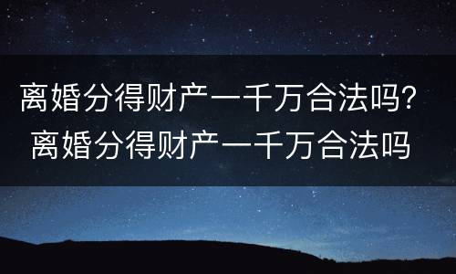 离婚分得财产一千万合法吗？ 离婚分得财产一千万合法吗