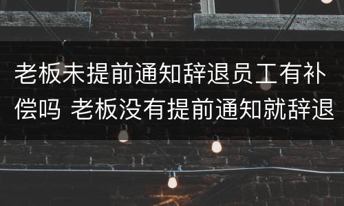 老板未提前通知辞退员工有补偿吗 老板没有提前通知就辞退员工