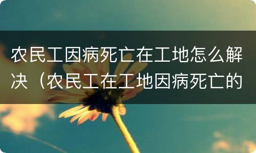 农民工因病死亡在工地怎么解决（农民工在工地因病死亡的责任承担）