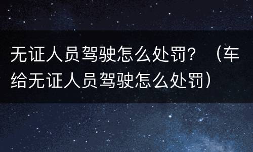 无证人员驾驶怎么处罚？（车给无证人员驾驶怎么处罚）