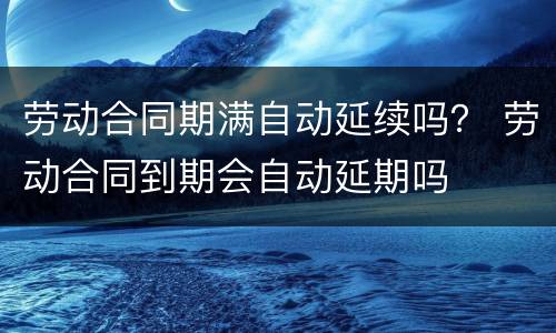 劳动合同期满自动延续吗？ 劳动合同到期会自动延期吗