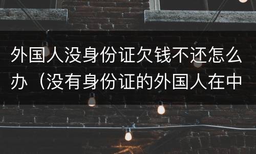 外国人没身份证欠钱不还怎么办（没有身份证的外国人在中国怎么生活）