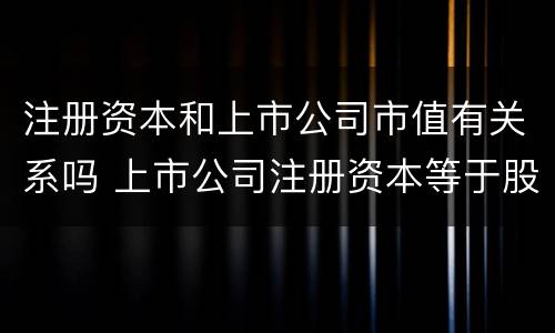 注册资本和上市公司市值有关系吗 上市公司注册资本等于股本