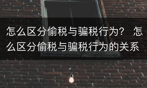 怎么区分偷税与骗税行为？ 怎么区分偷税与骗税行为的关系