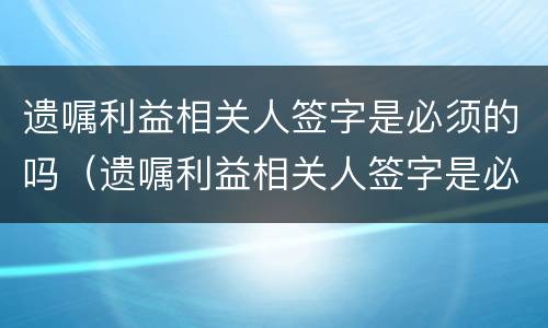 遗嘱利益相关人签字是必须的吗（遗嘱利益相关人签字是必须的吗）