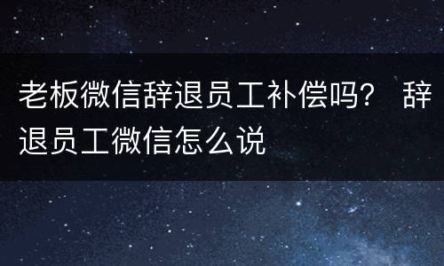 老板微信辞退员工补偿吗？ 辞退员工微信怎么说