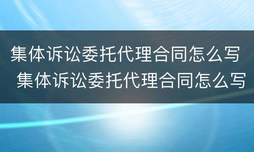 集体诉讼委托代理合同怎么写 集体诉讼委托代理合同怎么写范本