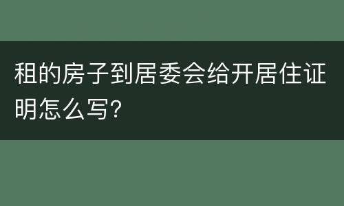 租的房子到居委会给开居住证明怎么写？