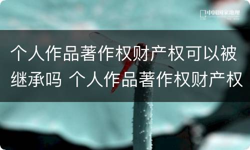 个人作品著作权财产权可以被继承吗 个人作品著作权财产权可以被继承吗为什么