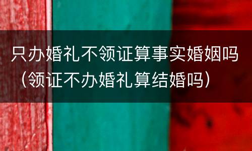 只办婚礼不领证算事实婚姻吗（领证不办婚礼算结婚吗）