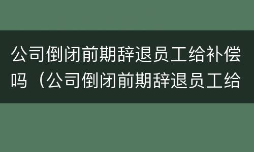 公司倒闭前期辞退员工给补偿吗（公司倒闭前期辞退员工给补偿吗多少钱）