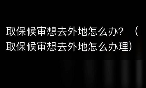 取保候审想去外地怎么办？（取保候审想去外地怎么办理）