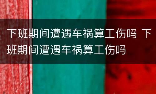 下班期间遭遇车祸算工伤吗 下班期间遭遇车祸算工伤吗