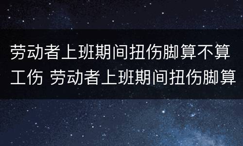 劳动者上班期间扭伤脚算不算工伤 劳动者上班期间扭伤脚算不算工伤赔偿