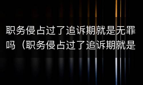 职务侵占过了追诉期就是无罪吗（职务侵占过了追诉期就是无罪吗为什么）