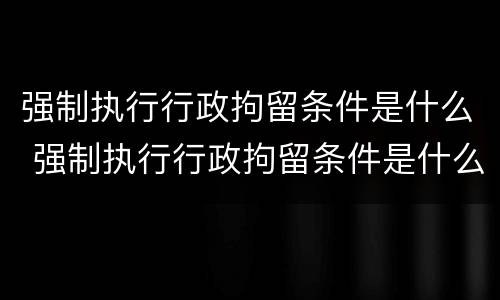 强制执行行政拘留条件是什么 强制执行行政拘留条件是什么规定