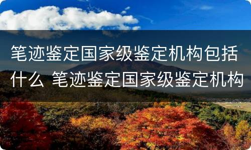 笔迹鉴定国家级鉴定机构包括什么 笔迹鉴定国家级鉴定机构包括什么等级