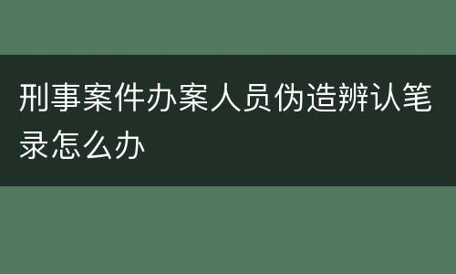 刑事案件办案人员伪造辨认笔录怎么办