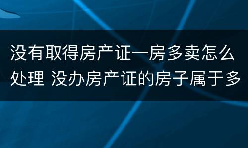 没有取得房产证一房多卖怎么处理 没办房产证的房子属于多套房吗